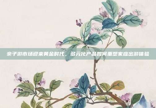 亲子游市场迎来黄金时代,多元化产品如何重塑家庭出游体验