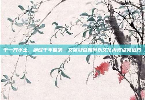 于一方水土，唤醒千年回响—文旅融合如何以文化内核点亮远方