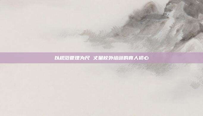 以规范管理为尺 丈量校外培训的育人初心