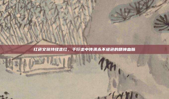 红色文旅持续走红，于行走中传承永不褪色的精神血脉