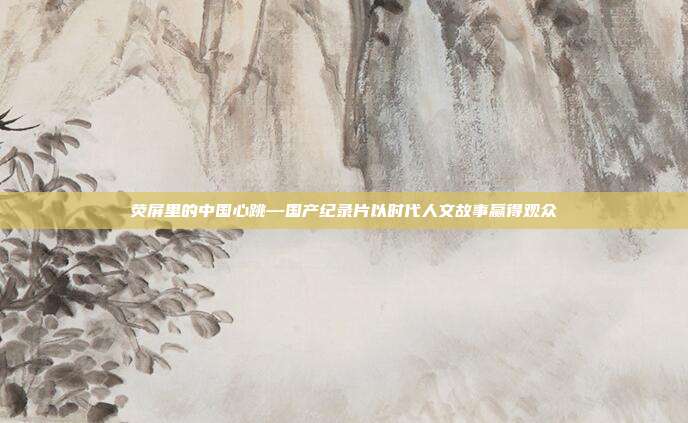 荧屏里的中国心跳—国产纪录片以时代人文故事赢得观众