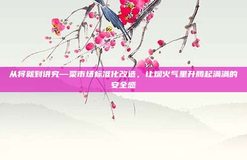 从将就到讲究—菜市场标准化改造,让烟火气里升腾起满满的安全感