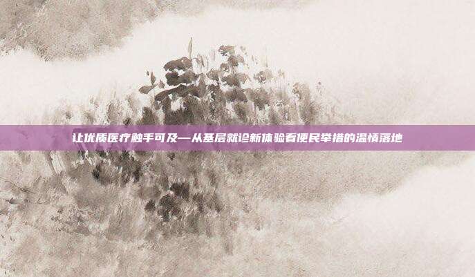 让优质医疗触手可及—从基层就诊新体验看便民举措的温情落地