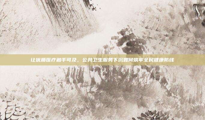 让优质医疗触手可及,公共卫生服务下沉如何筑牢全民健康防线