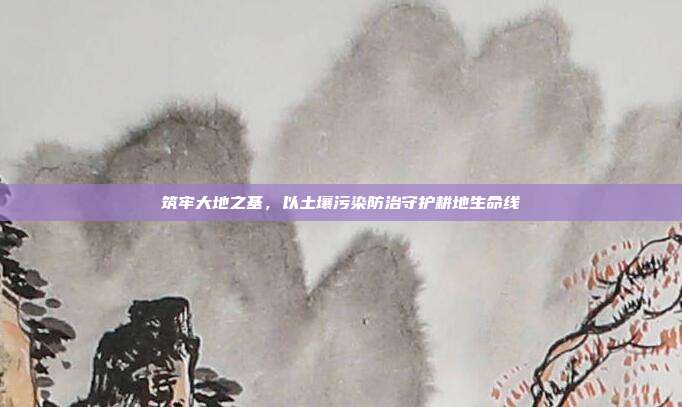 筑牢大地之基,以土壤污染防治守护耕地生命线