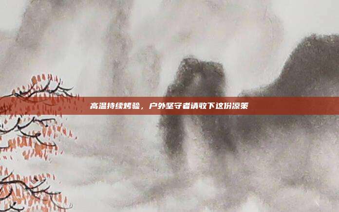 高温持续烤验,户外坚守者请收下这份凉策