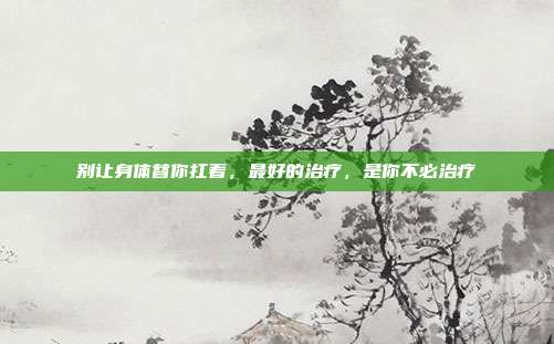 别让身体替你扛着，最好的治疗，是你不必治疗