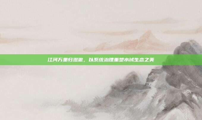 江河万里归澄澈,以系统治理重塑水域生态之美