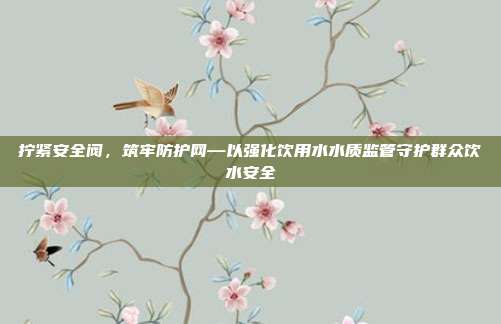 拧紧安全阀,筑牢防护网—以强化饮用水水质监管守护群众饮水安全