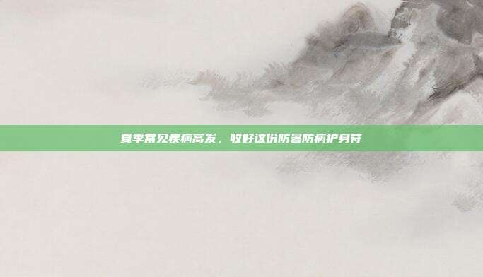夏季常见疾病高发，收好这份防暑防病护身符