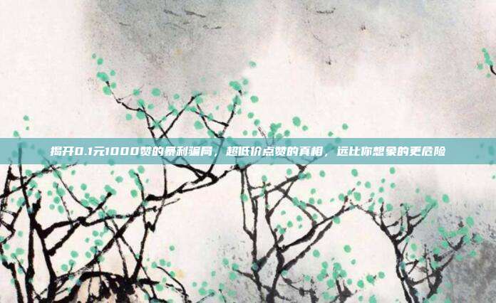 揭开0.1元1000赞的暴利骗局，超低价点赞的真相，远比你想象的更危险