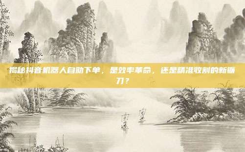 揭秘抖音机器人自助下单，是效率革命，还是精准收割的新镰刀？