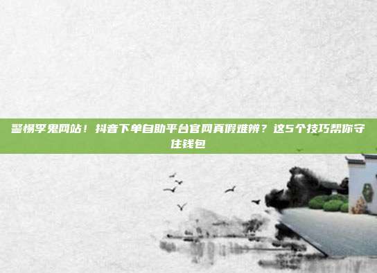 警惕李鬼网站！抖音下单自助平台官网真假难辨？这5个技巧帮你守住钱包