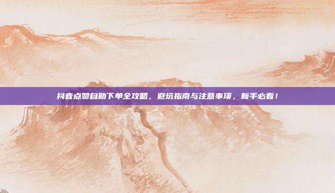 抖音点赞自助下单全攻略，避坑指南与注意事项，新手必看！