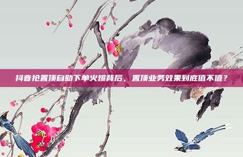 抖音抢置顶自助下单火爆背后,置顶业务效果到底值不值?