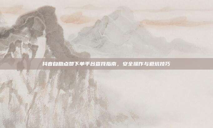 抖音自助点赞下单平台查找指南，安全操作与避坑技巧