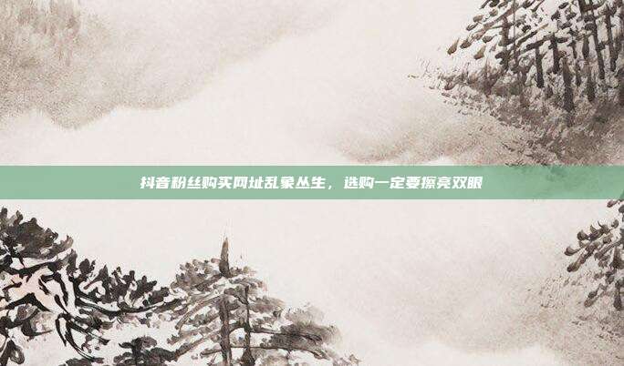 抖音粉丝购买网址乱象丛生，选购一定要擦亮双眼