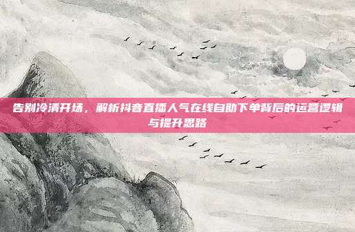 告别冷清开场,解析抖音直播人气在线自助下单背后的运营逻辑与提升思路