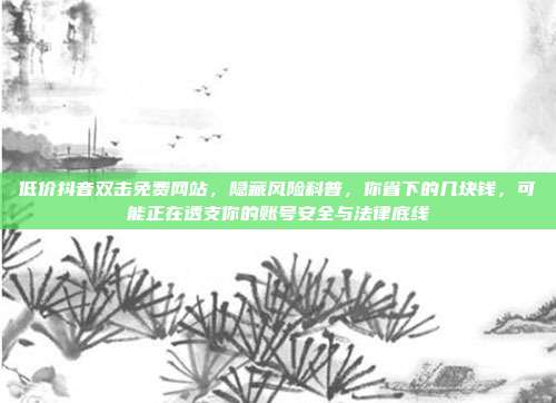 低价抖音双击免费网站，隐藏风险科普，你省下的几块钱，可能正在透支你的账号安全与法律底线