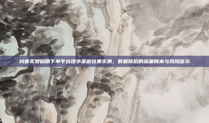 抖音买赞自助下单平台建华渠道效果实测，数据背后的流量账本与风险警示