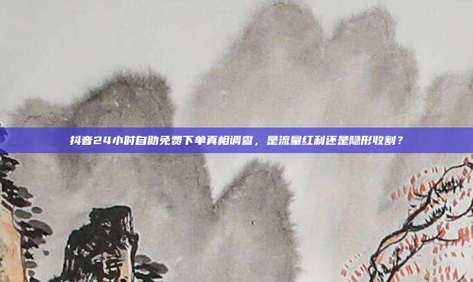 抖音24小时自助免费下单真相调查，是流量红利还是隐形收割？