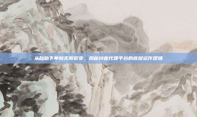 从自助下单到无限裂变，揭秘抖音代理平台的底层运作逻辑