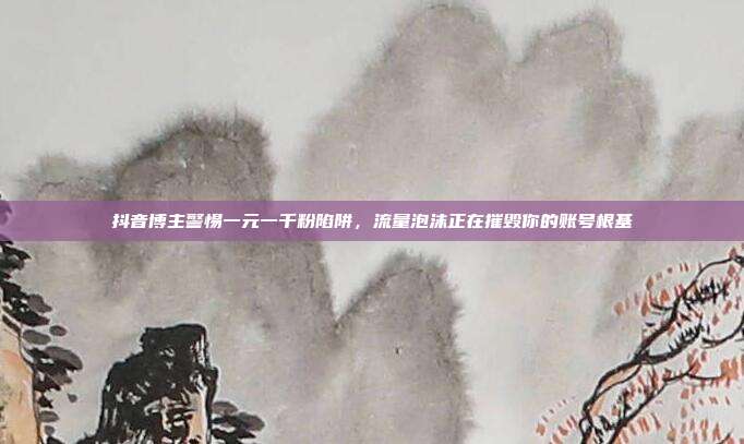 抖音博主警惕一元一千粉陷阱，流量泡沫正在摧毁你的账号根基
