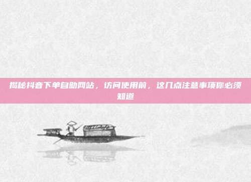 揭秘抖音下单自助网站,访问使用前,这几点注意事项你必须知道