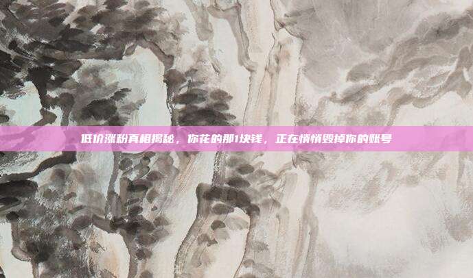 低价涨粉真相揭秘,你花的那1块钱,正在悄悄毁掉你的账号