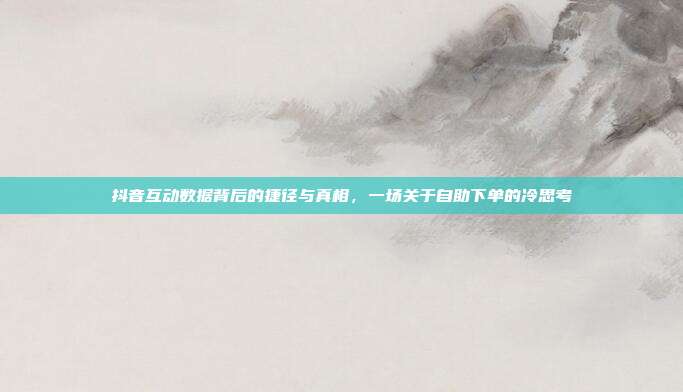 抖音互动数据背后的捷径与真相,一场关于自助下单的冷思考