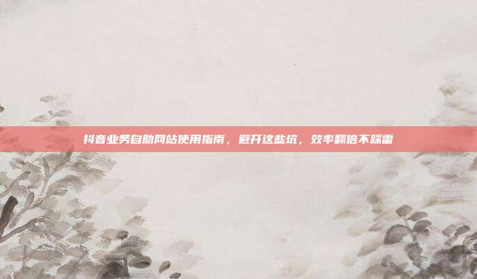 抖音业务自助网站使用指南，避开这些坑，效率翻倍不踩雷