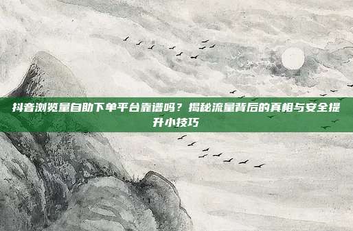 抖音浏览量自助下单平台靠谱吗?揭秘流量背后的真相与安全提升小技巧
