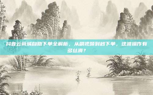 抖音云商城自助下单全解析，从刷视频到秒下单，这波操作有多丝滑？