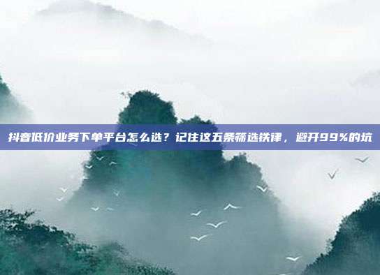 抖音低价业务下单平台怎么选?记住这五条筛选铁律,避开99%的坑