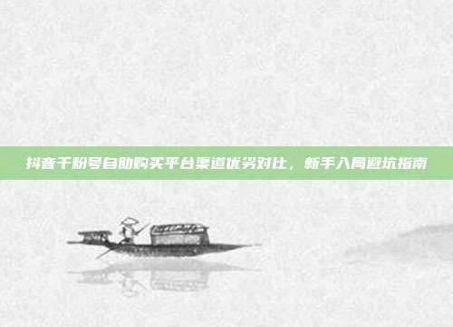 抖音千粉号自助购买平台渠道优劣对比,新手入局避坑指南