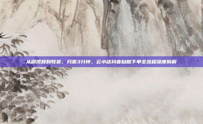 从刷视频到收货,只需3分钟,云小店抖音自助下单全流程深度拆解