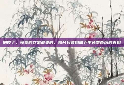 别傻了,免费的才是最贵的,揭开抖音自助下单免费背后的真相
