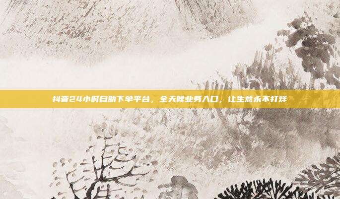 抖音24小时自助下单平台，全天候业务入口，让生意永不打烊