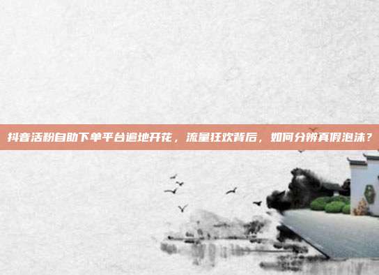 抖音活粉自助下单平台遍地开花，流量狂欢背后，如何分辨真假泡沫？