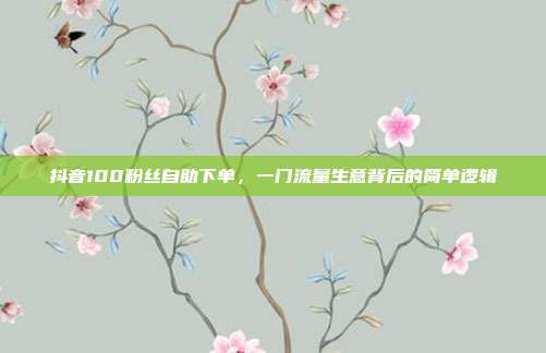 抖音100粉丝自助下单，一门流量生意背后的简单逻辑