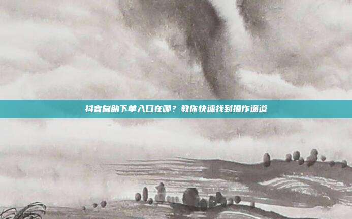 抖音自助下单入口在哪？教你快速找到操作通道