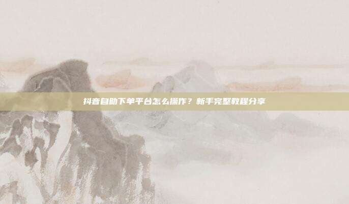 抖音自助下单平台怎么操作?新手完整教程分享