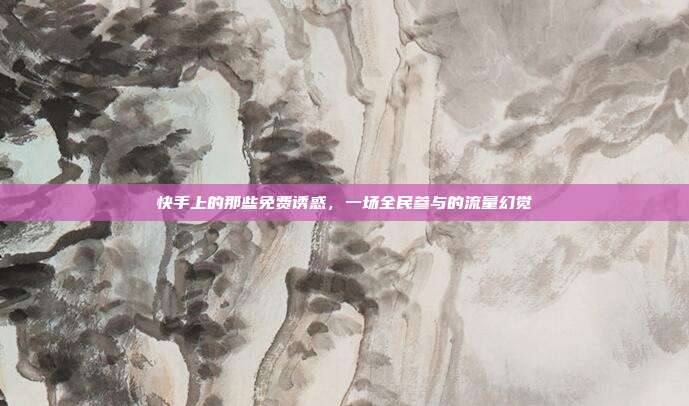 快手上的那些免费诱惑,一场全民参与的流量幻觉