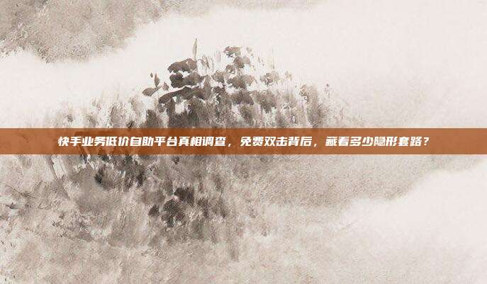 快手业务低价自助平台真相调查，免费双击背后，藏着多少隐形套路？