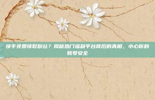 快手免费领取粉丝？揭秘热门福利平台背后的真相，小心你的账号安全