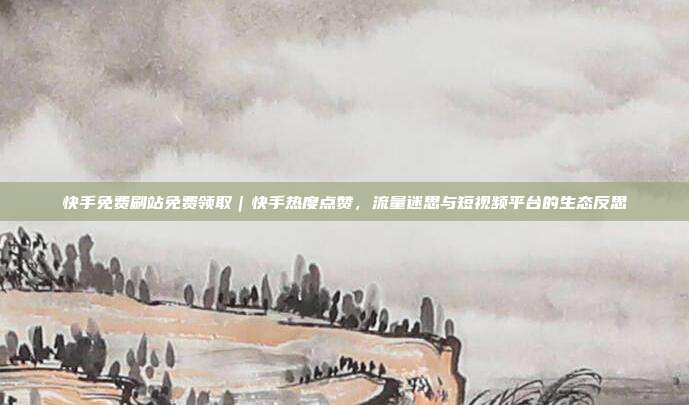 快手免费刷站免费领取|快手热度点赞,流量迷思与短视频平台的生态反思