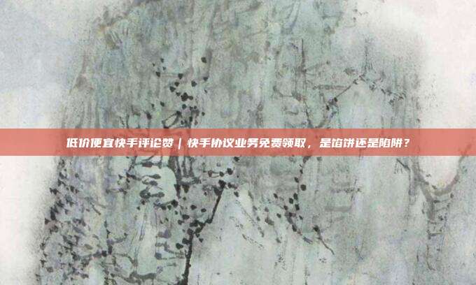 低价便宜快手评论赞|快手协议业务免费领取,是馅饼还是陷阱?