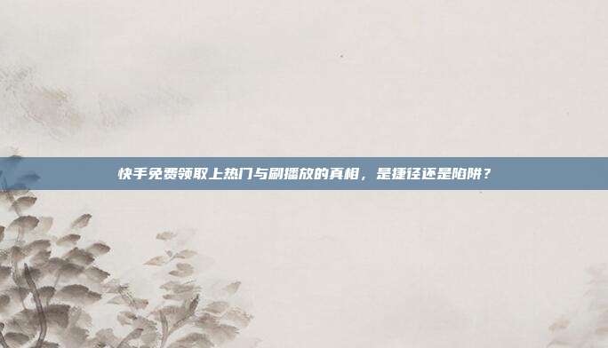 快手免费领取上热门与刷播放的真相,是捷径还是陷阱?