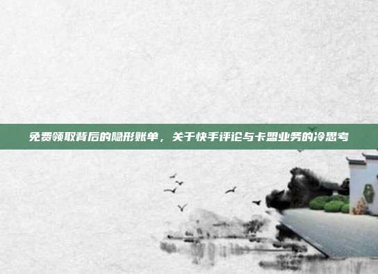 免费领取背后的隐形账单,关于快手评论与卡盟业务的冷思考