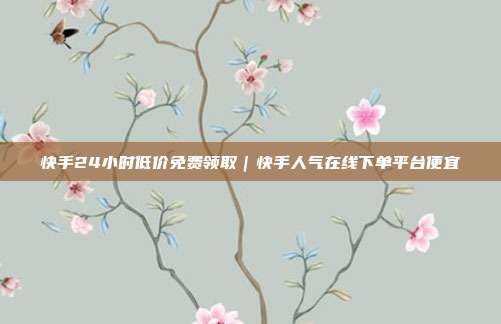 快手24小时低价免费领取|快手人气在线下单平台便宜
